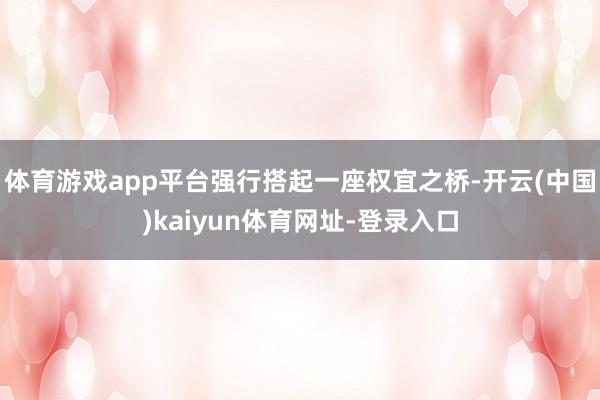 体育游戏app平台强行搭起一座权宜之桥-开云(中国)kaiyun体育网址-登录入口