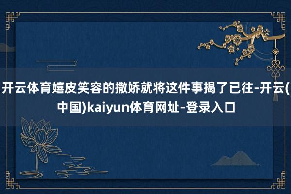 开云体育嬉皮笑容的撒娇就将这件事揭了已往-开云(中国)kaiyun体育网址-登录入口