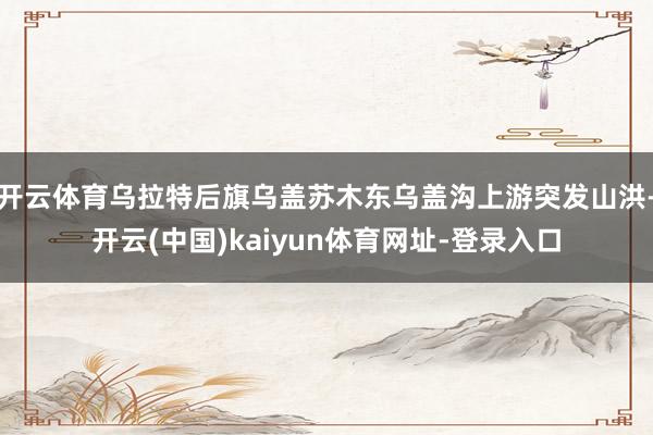 开云体育乌拉特后旗乌盖苏木东乌盖沟上游突发山洪-开云(中国)kaiyun体育网址-登录入口