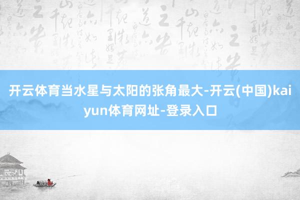 开云体育当水星与太阳的张角最大-开云(中国)kaiyun体育网址-登录入口