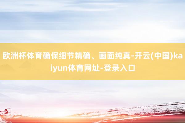 欧洲杯体育确保细节精确、画面纯真-开云(中国)kaiyun体育网址-登录入口