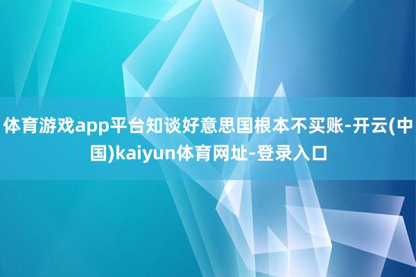 体育游戏app平台知谈好意思国根本不买账-开云(中国)kaiyun体育网址-登录入口