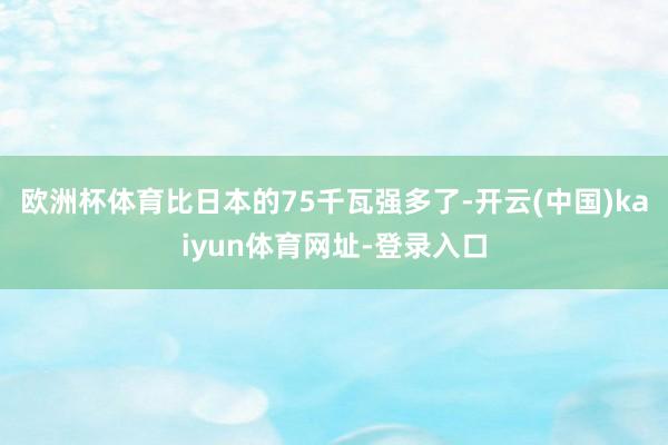 欧洲杯体育比日本的75千瓦强多了-开云(中国)kaiyun体育网址-登录入口