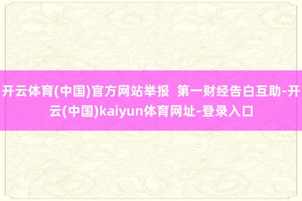 开云体育(中国)官方网站举报  第一财经告白互助-开云(中国)kaiyun体育网址-登录入口