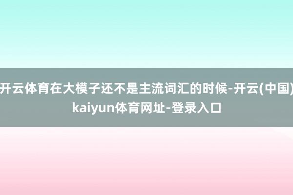 开云体育在大模子还不是主流词汇的时候-开云(中国)kaiyun体育网址-登录入口