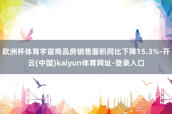 欧洲杯体育宇宙商品房销售面积同比下降15.3%-开云(中国)kaiyun体育网址-登录入口