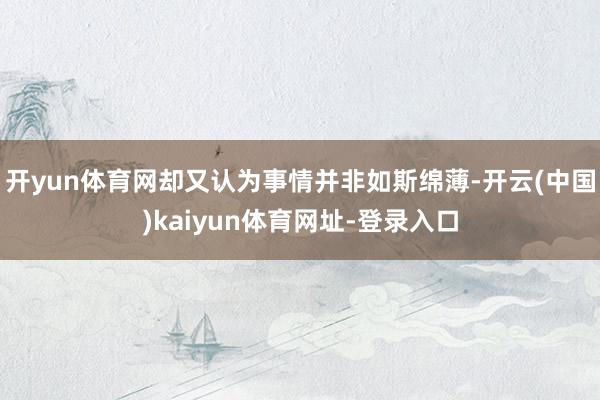 开yun体育网却又认为事情并非如斯绵薄-开云(中国)kaiyun体育网址-登录入口