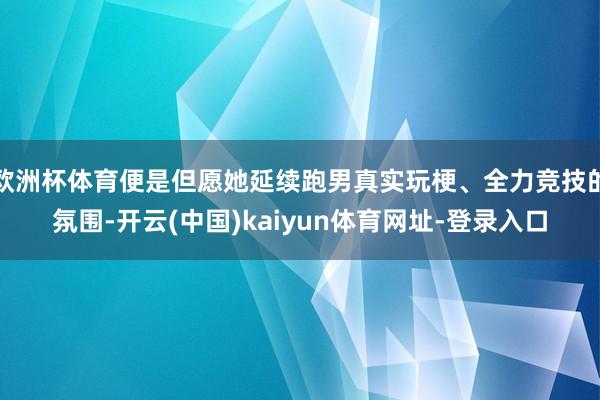 欧洲杯体育便是但愿她延续跑男真实玩梗、全力竞技的氛围-开云(中国)kaiyun体育网址-登录入口