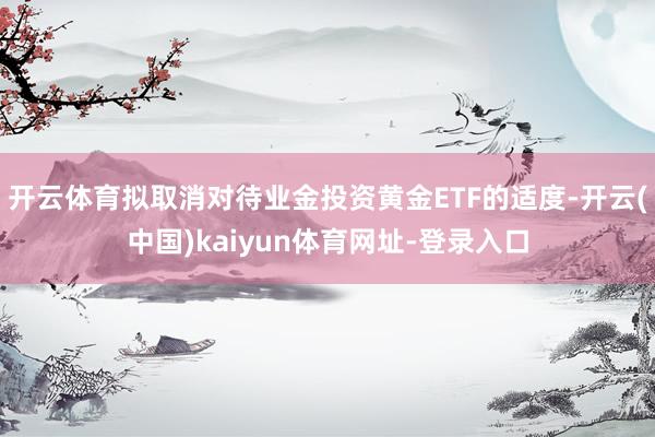 开云体育拟取消对待业金投资黄金ETF的适度-开云(中国)kaiyun体育网址-登录入口