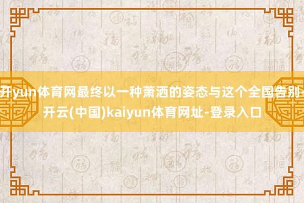 开yun体育网最终以一种萧洒的姿态与这个全国告别-开云(中国)kaiyun体育网址-登录入口