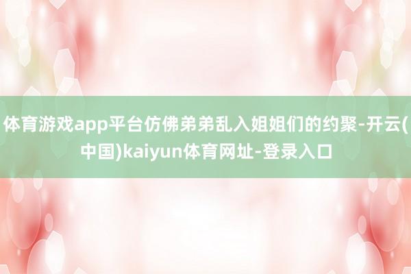 体育游戏app平台仿佛弟弟乱入姐姐们的约聚-开云(中国)kaiyun体育网址-登录入口