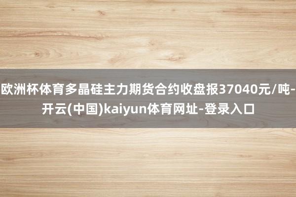 欧洲杯体育多晶硅主力期货合约收盘报37040元/吨-开云(中国)kaiyun体育网址-登录入口