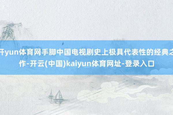 开yun体育网手脚中国电视剧史上极具代表性的经典之作-开云(中国)kaiyun体育网址-登录入口