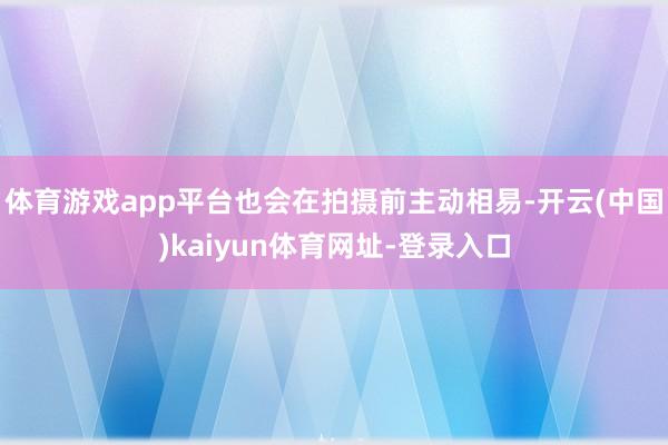 体育游戏app平台也会在拍摄前主动相易-开云(中国)kaiyun体育网址-登录入口