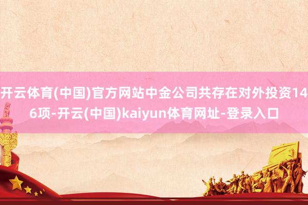 开云体育(中国)官方网站中金公司共存在对外投资146项-开云(中国)kaiyun体育网址-登录入口