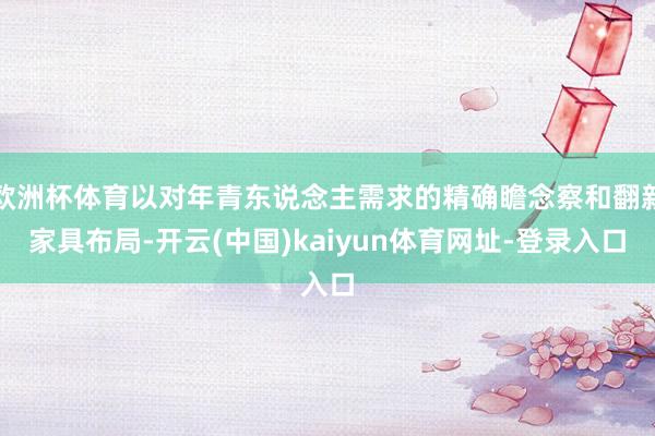欧洲杯体育以对年青东说念主需求的精确瞻念察和翻新家具布局-开云(中国)kaiyun体育网址-登录入口