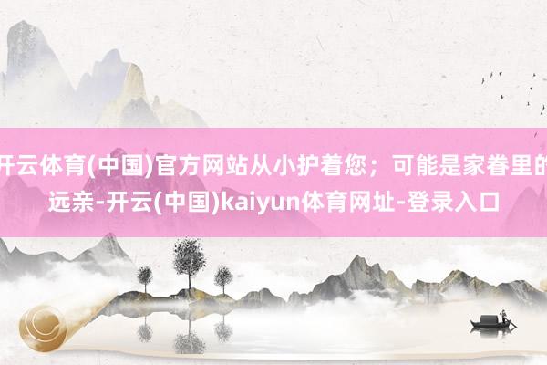 开云体育(中国)官方网站从小护着您;可能是家眷里的远亲-开云(中国)kaiyun体育网址-登录入口