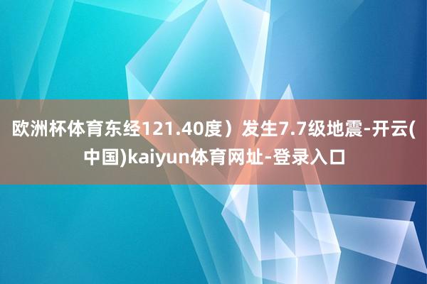 欧洲杯体育东经121.40度）发生7.7级地震-开云(中国)kaiyun体育网址-登录入口