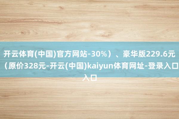 开云体育(中国)官方网站-30%）、豪华版229.6元（原价328元-开云(中国)kaiyun体育网址-登录入口