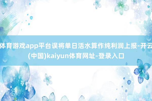 体育游戏app平台误将单日活水算作纯利润上报-开云(中国)kaiyun体育网址-登录入口