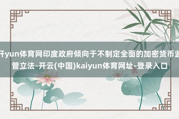 开yun体育网印度政府倾向于不制定全面的加密货币监管立法-开云(中国)kaiyun体育网址-登录入口