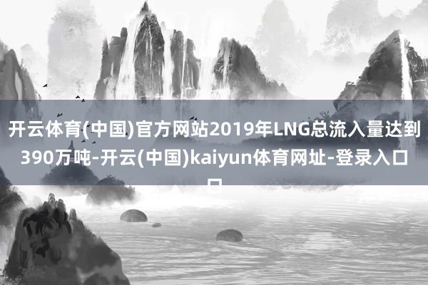 开云体育(中国)官方网站2019年LNG总流入量达到390万吨-开云(中国)kaiyun体育网址-登录入口