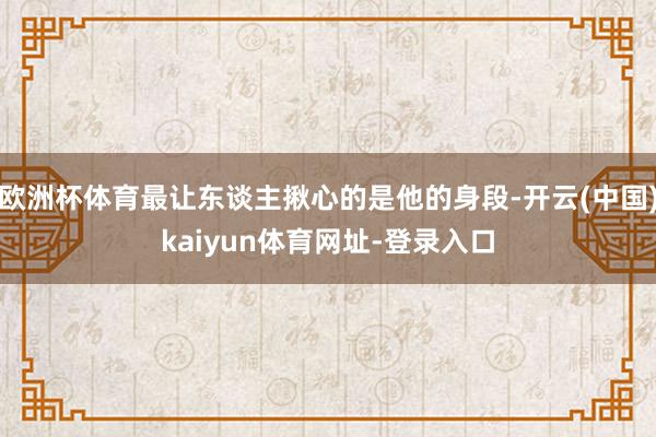 欧洲杯体育最让东谈主揪心的是他的身段-开云(中国)kaiyun体育网址-登录入口