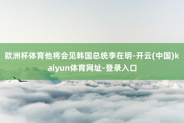 欧洲杯体育　　他将会见韩国总统李在明-开云(中国)kaiyun体育网址-登录入口