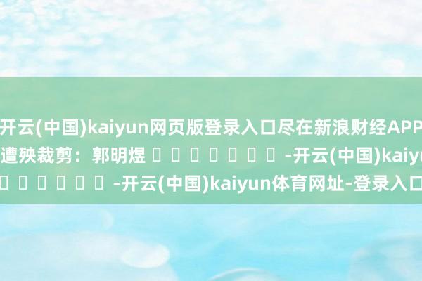 开云(中国)kaiyun网页版登录入口尽在新浪财经APP            						遭殃裁剪：郭明煜 							-开云(中国)kaiyun体育网址-登录入口