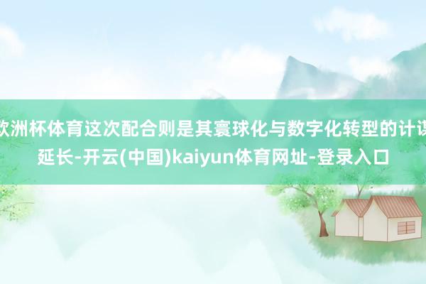 欧洲杯体育这次配合则是其寰球化与数字化转型的计谋延长-开云(中国)kaiyun体育网址-登录入口