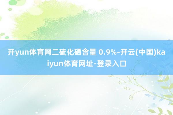 开yun体育网二硫化硒含量 0.9%-开云(中国)kaiyun体育网址-登录入口