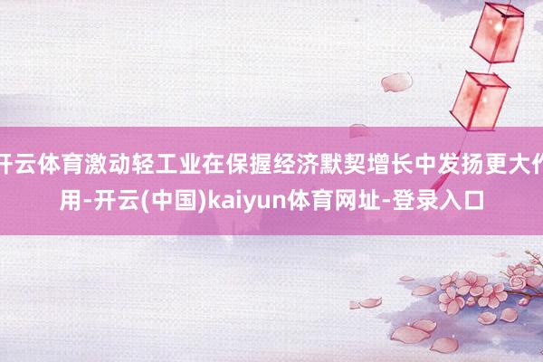 开云体育激动轻工业在保握经济默契增长中发扬更大作用-开云(中国)kaiyun体育网址-登录入口