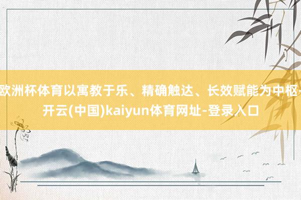欧洲杯体育以寓教于乐、精确触达、长效赋能为中枢-开云(中国)kaiyun体育网址-登录入口