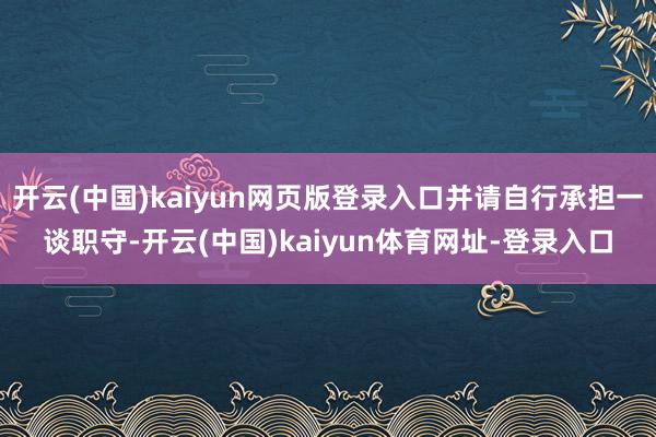 开云(中国)kaiyun网页版登录入口并请自行承担一谈职守-开云(中国)kaiyun体育网址-登录入口