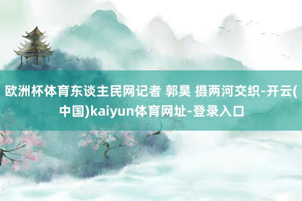 欧洲杯体育东谈主民网记者 郭昊 摄两河交织-开云(中国)kaiyun体育网址-登录入口