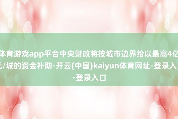 体育游戏app平台中央财政将按城市边界给以最高4亿元/城的资金补助-开云(中国)kaiyun体育网址-登录入口