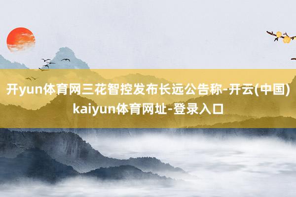 开yun体育网三花智控发布长远公告称-开云(中国)kaiyun体育网址-登录入口