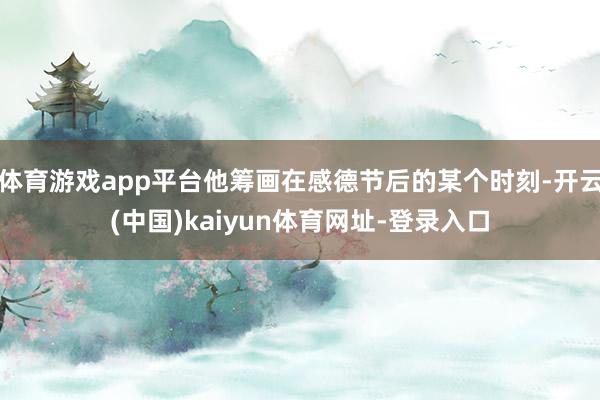 体育游戏app平台他筹画在感德节后的某个时刻-开云(中国)kaiyun体育网址-登录入口