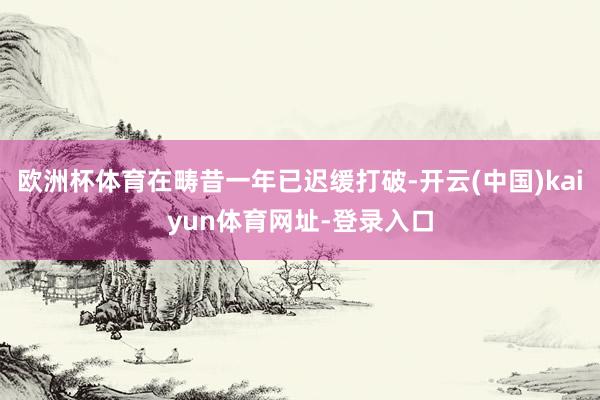欧洲杯体育在畴昔一年已迟缓打破-开云(中国)kaiyun体育网址-登录入口