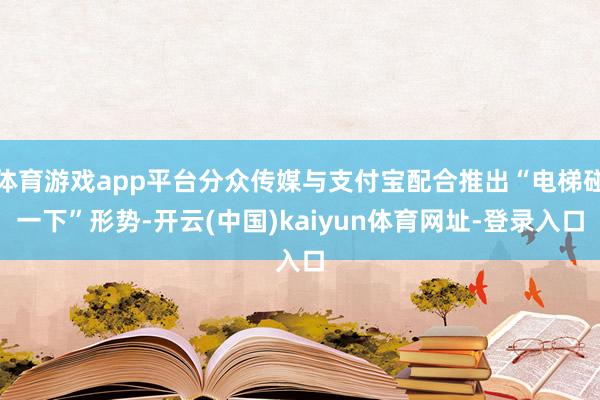 体育游戏app平台分众传媒与支付宝配合推出“电梯碰一下”形势-开云(中国)kaiyun体育网址-登录入口