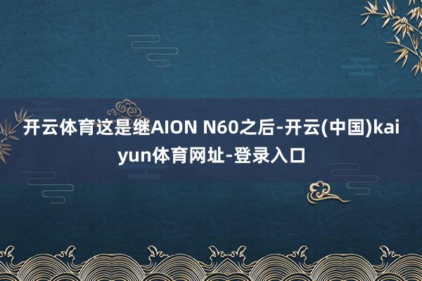 开云体育这是继AION N60之后-开云(中国)kaiyun体育网址-登录入口