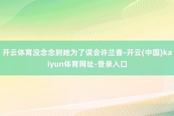 开云体育没念念到她为了误会许兰香-开云(中国)kaiyun体育网址-登录入口