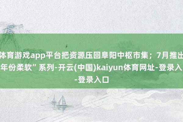 体育游戏app平台把资源压回阜阳中枢市集；7月推出“年份柔软”系列-开云(中国)kaiyun体育网址-登录入口