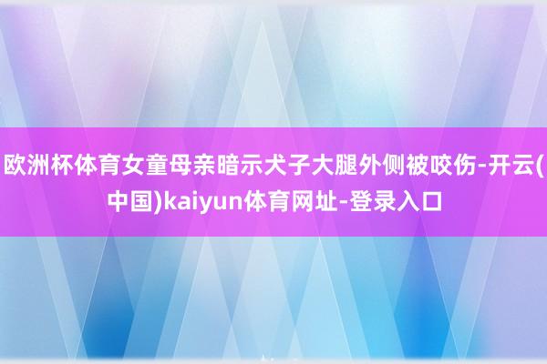 欧洲杯体育女童母亲暗示犬子大腿外侧被咬伤-开云(中国)kaiyun体育网址-登录入口