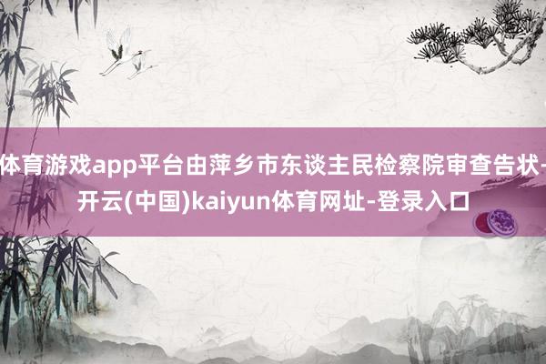 体育游戏app平台由萍乡市东谈主民检察院审查告状-开云(中国)kaiyun体育网址-登录入口