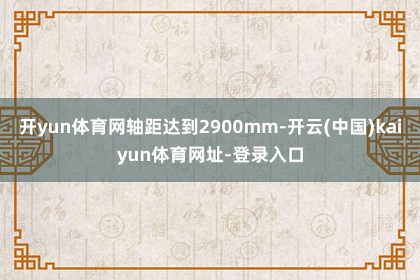 开yun体育网轴距达到2900mm-开云(中国)kaiyun体育网址-登录入口