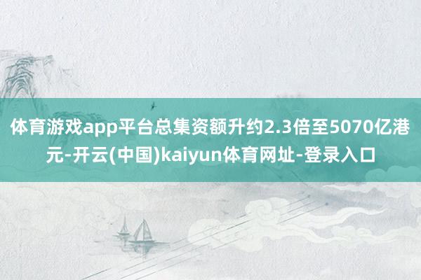 体育游戏app平台总集资额升约2.3倍至5070亿港元-开云(中国)kaiyun体育网址-登录入口