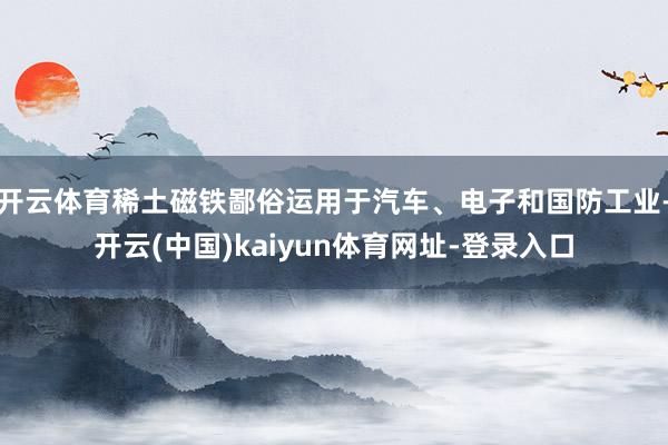 开云体育稀土磁铁鄙俗运用于汽车、电子和国防工业-开云(中国)kaiyun体育网址-登录入口