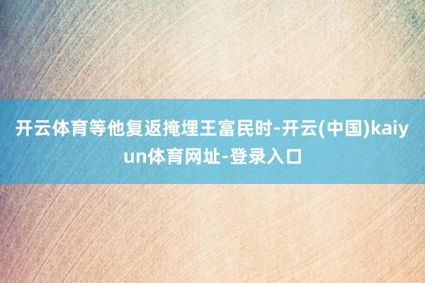 开云体育等他复返掩埋王富民时-开云(中国)kaiyun体育网址-登录入口