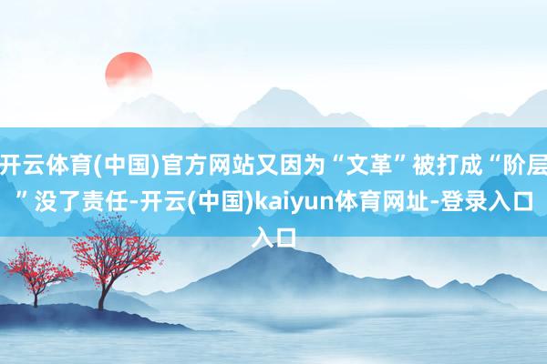 开云体育(中国)官方网站又因为“文革”被打成“阶层”没了责任-开云(中国)kaiyun体育网址-登录入口
